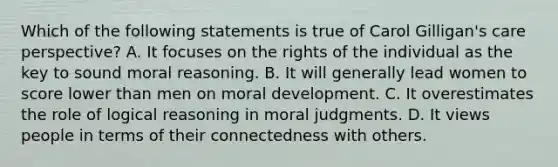 Which of the following statements is true of Carol Gilligan's care perspective? A. It focuses on the rights of the individual as the key to sound moral reasoning. B. It will generally lead women to score lower than men on moral development. C. It overestimates the role of logical reasoning in moral judgments. D. It views people in terms of their connectedness with others.