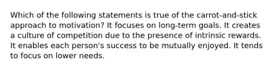 Which of the following statements is true of the carrot-and-stick approach to motivation? It focuses on long-term goals. It creates a culture of competition due to the presence of intrinsic rewards. It enables each person's success to be mutually enjoyed. It tends to focus on lower needs.