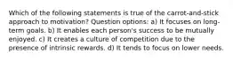 Which of the following statements is true of the carrot-and-stick approach to motivation? Question options: a) It focuses on long-term goals. b) It enables each person's success to be mutually enjoyed. c) It creates a culture of competition due to the presence of intrinsic rewards. d) ​It tends to focus on lower needs.