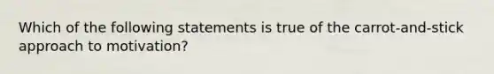 Which of the following statements is true of the carrot-and-stick approach to motivation?