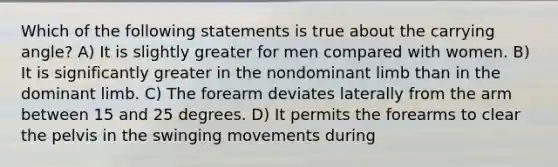 Which of the following statements is true about the carrying angle? A) It is slightly greater for men compared with women. B) It is significantly greater in the nondominant limb than in the dominant limb. C) The forearm deviates laterally from the arm between 15 and 25 degrees. D) It permits the forearms to clear the pelvis in the swinging movements during