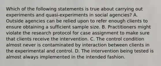 Which of the following statements is true about carrying out experiments and quasi-experiments in social agencies? A. Outside agencies can be relied upon to refer enough clients to ensure obtaining a sufficient sample size. B. Practitioners might violate the research protocol for case assignment to make sure that clients receive the intervention. C. The control condition almost never is contaminated by interaction between clients in the experimental and control. D. The intervention being tested is almost always implemented in the intended fashion.