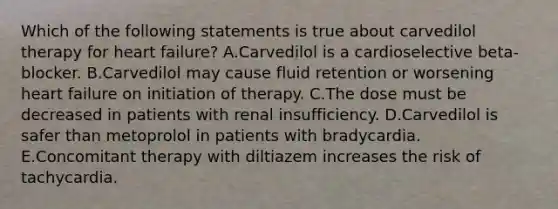 Which of the following statements is true about carvedilol therapy for heart failure? A.Carvedilol is a cardioselective beta-blocker. B.Carvedilol may cause fluid retention or worsening heart failure on initiation of therapy. C.The dose must be decreased in patients with renal insufficiency. D.Carvedilol is safer than metoprolol in patients with bradycardia. E.Concomitant therapy with diltiazem increases the risk of tachycardia.