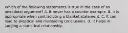 Which of the following statements is true in the case of an anecdotal​ argument? A. It never has a counter example. B. It is appropriate when contradicting a blanket statement. C. It can lead to skeptical and misleading conclusions. D. It helps in judging a statistical relationship.