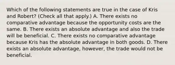 Which of the following statements are true in the case of Kris and​ Robert? ​(Check all that apply.​) A. There exists no comparative advantage because the opportunity costs are the same. B. There exists an absolute advantage and also the trade will be beneficial. C. There exists no comparative advantage because Kris has the absolute advantage in both goods. D. There exists an absolute​ advantage, however, the trade would not be beneficial.