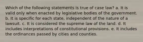 Which of the following statements is true of case law? a. It is valid only when enacted by legislative bodies of the government. b. It is specific for each state, independent of the nature of a lawsuit. c. It is considered the supreme law of the land. d. It includes interpretations of constitutional provisions. e. It includes the ordinances passed by cities and counties.