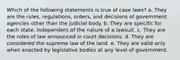 Which of the following statements is true of case laws? a. ​They are the rules, regulations, orders, and decisions of government agencies other than the judicial body. b. ​They are specific for each state, independent of the nature of a lawsuit. c. ​They are the rules of law announced in court decisions. d. ​They are considered the supreme law of the land.​ e. ​They are valid only when enacted by legislative bodies at any level of government.