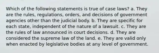 Which of the following statements is true of case laws? a. ​They are the rules, regulations, orders, and decisions of government agencies other than the judicial body. b. ​They are specific for each state, independent of the nature of a lawsuit. c. ​They are the rules of law announced in court decisions. d. ​They are considered the supreme law of the land.​ e. ​They are valid only when enacted by legislative bodies at any level of government.