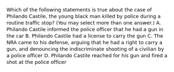 Which of the following statements is true about the case of Philando Castile, the young black man killed by police during a routine traffic stop? (You may select more than one answer.) A. Philando Castile informed the police officer that he had a gun in the car B. Philando Castile had a license to carry the gun C. The NRA came to his defense, arguing that he had a right to carry a gun, and denouncing the indiscriminate shooting of a civilian by a police officer D. Philando Castile reached for his gun and fired a shot at the police officer