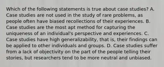 Which of the following statements is true about case studies? A. Case studies are not used in the study of rare problems, as people often have biased recollections of their experiences. B. Case studies are the most apt method for capturing the uniqueness of an individual's perspective and experiences. C. Case studies have high generalizability, that is, their findings can be applied to other individuals and groups. D. Case studies suffer from a lack of objectivity on the part of the people telling their stories, but researchers tend to be more neutral and unbiased.