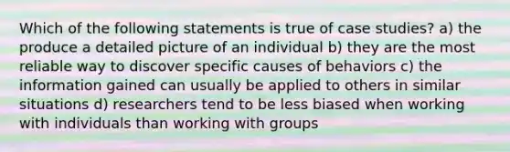 Which of the following statements is true of case studies? a) the produce a detailed picture of an individual b) they are the most reliable way to discover specific causes of behaviors c) the information gained can usually be applied to others in similar situations d) researchers tend to be less biased when working with individuals than working with groups