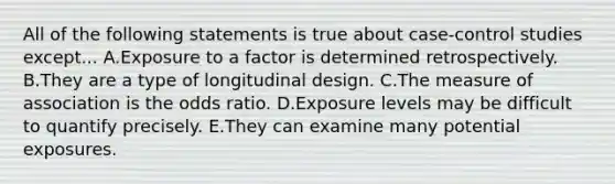 All of the following statements is true about case-control studies except... A.Exposure to a factor is determined retrospectively. B.They are a type of longitudinal design. C.The measure of association is the odds ratio. D.Exposure levels may be difficult to quantify precisely. E.They can examine many potential exposures.