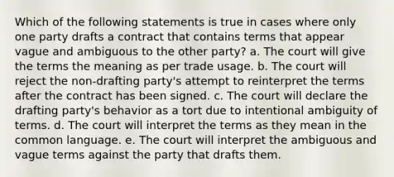 Which of the following statements is true in cases where only one party drafts a contract that contains terms that appear vague and ambiguous to the other party? a. The court will give the terms the meaning as per trade usage. b. The court will reject the non-drafting party's attempt to reinterpret the terms after the contract has been signed. c. The court will declare the drafting party's behavior as a tort due to intentional ambiguity of terms. d. The court will interpret the terms as they mean in the common language. e. The court will interpret the ambiguous and vague terms against the party that drafts them.