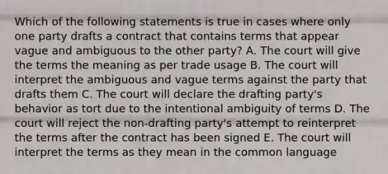 Which of the following statements is true in cases where only one party drafts a contract that contains terms that appear vague and ambiguous to the other party? A. The court will give the terms the meaning as per trade usage B. The court will interpret the ambiguous and vague terms against the party that drafts them C. The court will declare the drafting party's behavior as tort due to the intentional ambiguity of terms D. The court will reject the non-drafting party's attempt to reinterpret the terms after the contract has been signed E. The court will interpret the terms as they mean in the common language