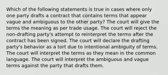 Which of the following statements is true in cases where only one party drafts a contract that contains terms that appear vague and ambiguous to the other party? The court will give the terms the meaning as per trade usage. The court will reject the non-drafting party's attempt to reinterpret the terms after the contract has been signed. The court will declare the drafting party's behavior as a tort due to intentional ambiguity of terms. The court will interpret the terms as they mean in the common language. The court will interpret the ambiguous and vague terms against the party that drafts them.