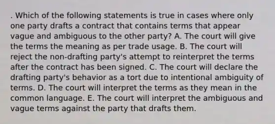 . Which of the following statements is true in cases where only one party drafts a contract that contains terms that appear vague and ambiguous to the other party? A. The court will give the terms the meaning as per trade usage. B. The court will reject the non-drafting party's attempt to reinterpret the terms after the contract has been signed. C. The court will declare the drafting party's behavior as a tort due to intentional ambiguity of terms. D. The court will interpret the terms as they mean in the common language. E. The court will interpret the ambiguous and vague terms against the party that drafts them.