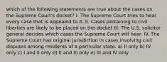 which of the following statements are true about the cases on the Supreme Court's docket? I. The Supreme Court tries to hear every case that is appealed to it. II. Cases pertaining to civil liberties are likely to be placed on the docket III. The U.S. solicitor general decides which cases the Supreme Court will hear. IV. The Supreme Court has original jurisdiction in cases involving civil disputes among residents of a particular state. a) II only b) IV only c) I and II only d) II and III only e) III and IV only