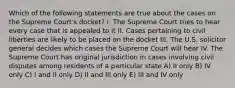 Which of the following statements are true about the cases on the Supreme Court's docket? I. The Supreme Court tries to hear every case that is appealed to it II. Cases pertaining to civil liberties are likely to be placed on the docket III. The U.S. solicitor general decides which cases the Supreme Court will hear IV. The Supreme Court has original jurisdiction in cases involving civil disputes among residents of a particular state A) II only B) IV only C) I and II only D) II and III only E) III and IV only