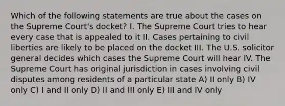 Which of the following statements are true about the cases on the Supreme Court's docket? I. The Supreme Court tries to hear every case that is appealed to it II. Cases pertaining to civil liberties are likely to be placed on the docket III. The U.S. solicitor general decides which cases the Supreme Court will hear IV. The Supreme Court has original jurisdiction in cases involving civil disputes among residents of a particular state A) II only B) IV only C) I and II only D) II and III only E) III and IV only