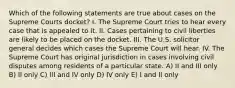 Which of the following statements are true about cases on the Supreme Courts docket? I. The Supreme Court tries to hear every case that is appealed to it. II. Cases pertaining to civil liberties are likely to be placed on the docket. III. The U.S. solicitor general decides which cases the Supreme Court will hear. IV. The Supreme Court has original jurisdiction in cases involving civil disputes among residents of a particular state. A) II and III only B) II only C) III and IV only D) IV only E) I and II only