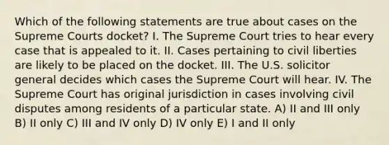 Which of the following statements are true about cases on the Supreme Courts docket? I. The Supreme Court tries to hear every case that is appealed to it. II. Cases pertaining to civil liberties are likely to be placed on the docket. III. The U.S. solicitor general decides which cases the Supreme Court will hear. IV. The Supreme Court has original jurisdiction in cases involving civil disputes among residents of a particular state. A) II and III only B) II only C) III and IV only D) IV only E) I and II only