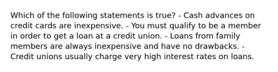 Which of the following statements is true? - Cash advances on credit cards are inexpensive. - You must qualify to be a member in order to get a loan at a credit union. - Loans from family members are always inexpensive and have no drawbacks. - Credit unions usually charge very high interest rates on loans.