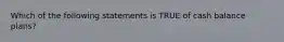 Which of the following statements is TRUE of cash balance plans?