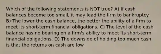 Which of the following statements is NOT true? A) If cash balances become too small, it may lead the firm to bankruptcy. B) The lower the cash balance, the better the ability of a firm to meet its short-term financial obligations. C) The level of the cash balance has no bearing on a firm's ability to meet its short-term financial obligations. D) The downside of holding too much cash is that the returns on cash are low.