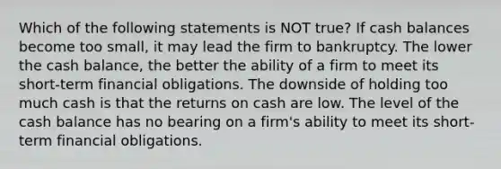 Which of the following statements is NOT true? If cash balances become too small, it may lead the firm to bankruptcy. The lower the cash balance, the better the ability of a firm to meet its short-term financial obligations. The downside of holding too much cash is that the returns on cash are low. The level of the cash balance has no bearing on a firm's ability to meet its short-term financial obligations.