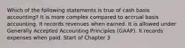 Which of the following statements is true of cash basis accounting? It is more complex compared to accrual basis accounting. It records revenues when earned. It is allowed under Generally Accepted Accounting Principles (GAAP). It records expenses when paid. Start of Chapter 3