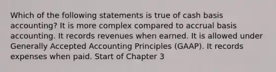 Which of the following statements is true of cash basis accounting? It is more complex compared to accrual basis accounting. It records revenues when earned. It is allowed under Generally Accepted Accounting Principles (GAAP). It records expenses when paid. Start of Chapter 3