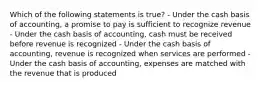 Which of the following statements is true? - Under the cash basis of accounting, a promise to pay is sufficient to recognize revenue - Under the cash basis of accounting, cash must be received before revenue is recognized - Under the cash basis of accounting, revenue is recognized when services are performed - Under the cash basis of accounting, expenses are matched with the revenue that is produced