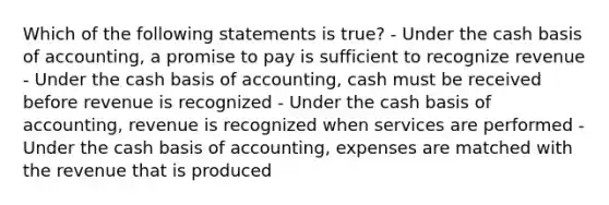 Which of the following statements is true? - Under the cash basis of accounting, a promise to pay is sufficient to recognize revenue - Under the cash basis of accounting, cash must be received before revenue is recognized - Under the cash basis of accounting, revenue is recognized when services are performed - Under the cash basis of accounting, expenses are matched with the revenue that is produced