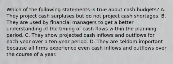 Which of the following statements is true about <a href='https://www.questionai.com/knowledge/k5eyRVQLz3-cash-budget' class='anchor-knowledge'>cash budget</a>s? A. They project cash surpluses but do not project cash shortages. B. They are used by financial managers to get a better understanding of the timing of cash flows within the planning period. C. They show projected cash inflows and outflows for each year over a ten-year period. D. They are seldom important because all firms experience even cash inflows and outflows over the course of a year.