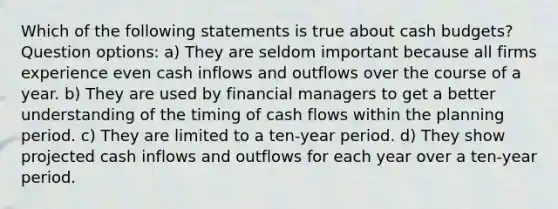 Which of the following statements is true about <a href='https://www.questionai.com/knowledge/k5eyRVQLz3-cash-budget' class='anchor-knowledge'>cash budget</a>s? Question options: a) They are seldom important because all firms experience even cash inflows and outflows over the course of a year. b) They are used by financial managers to get a better understanding of the timing of cash flows within the planning period. c) They are limited to a ten-year period. d) They show projected cash inflows and outflows for each year over a ten-year period.