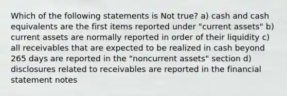 Which of the following statements is Not true? a) cash and cash equivalents are the first items reported under "current assets" b) current assets are normally reported in order of their liquidity c) all receivables that are expected to be realized in cash beyond 265 days are reported in the "noncurrent assets" section d) disclosures related to receivables are reported in the financial statement notes