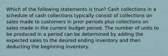 Which of the following statements is true? Cash collections in a schedule of cash collections typically consist of collections on sales made to customers in prior periods plus collections on sales made in the current budget period. The number of units to be produced in a period can be determined by adding the expected sales to the desired ending inventory and then deducting the beginning inventory.