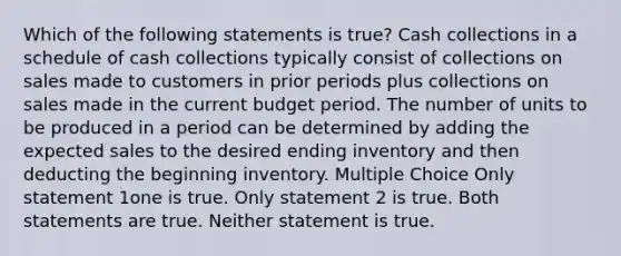 Which of the following statements is true? Cash collections in a schedule of cash collections typically consist of collections on sales made to customers in prior periods plus collections on sales made in the current budget period. The number of units to be produced in a period can be determined by adding the expected sales to the desired ending inventory and then deducting the beginning inventory. Multiple Choice Only statement 1one is true. Only statement 2 is true. Both statements are true. Neither statement is true.