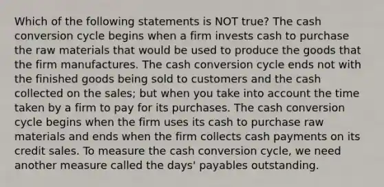 Which of the following statements is NOT true? The cash conversion cycle begins when a firm invests cash to purchase the raw materials that would be used to produce the goods that the firm manufactures. The cash conversion cycle ends not with the finished goods being sold to customers and the cash collected on the sales; but when you take into account the time taken by a firm to pay for its purchases. The cash conversion cycle begins when the firm uses its cash to purchase raw materials and ends when the firm collects cash payments on its credit sales. To measure the cash conversion cycle, we need another measure called the days' payables outstanding.