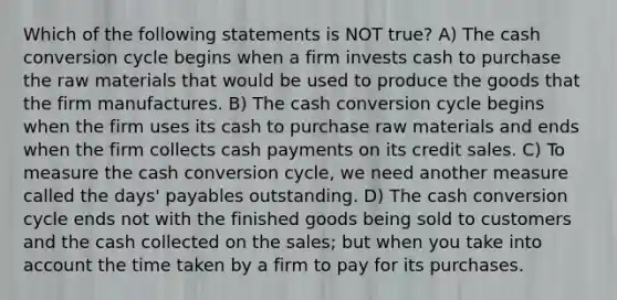 Which of the following statements is NOT true? A) The cash conversion cycle begins when a firm invests cash to purchase the raw materials that would be used to produce the goods that the firm manufactures. B) The cash conversion cycle begins when the firm uses its cash to purchase raw materials and ends when the firm collects cash payments on its credit sales. C) To measure the cash conversion cycle, we need another measure called the days' payables outstanding. D) The cash conversion cycle ends not with the finished goods being sold to customers and the cash collected on the sales; but when you take into account the time taken by a firm to pay for its purchases.