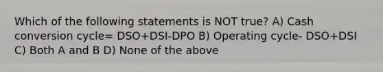 Which of the following statements is NOT true? A) Cash conversion cycle= DSO+DSI-DPO B) Operating cycle- DSO+DSI C) Both A and B D) None of the above