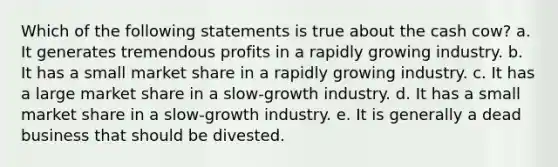 Which of the following statements is true about the cash cow? a. It generates tremendous profits in a rapidly growing industry. b. It has a small market share in a rapidly growing industry. c. It has a large market share in a slow-growth industry. d. It has a small market share in a slow-growth industry. e. It is generally a dead business that should be divested.