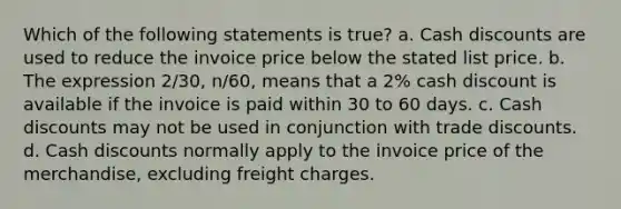 Which of the following statements is true? a. Cash discounts are used to reduce the invoice price below the stated list price. b. The expression 2/30, n/60, means that a 2% cash discount is available if the invoice is paid within 30 to 60 days. c. Cash discounts may not be used in conjunction with trade discounts. d. Cash discounts normally apply to the invoice price of the merchandise, excluding freight charges.