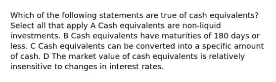 Which of the following statements are true of cash equivalents? Select all that apply A Cash equivalents are non-liquid investments. B Cash equivalents have maturities of 180 days or less. C Cash equivalents can be converted into a specific amount of cash. D The market value of cash equivalents is relatively insensitive to changes in interest rates.