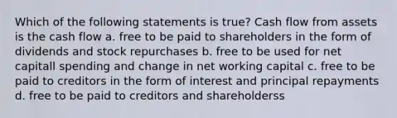 Which of the following statements is true? Cash flow from assets is the cash flow a. free to be paid to shareholders in the form of dividends and stock repurchases b. free to be used for net capitall spending and change in net working capital c. free to be paid to creditors in the form of interest and principal repayments d. free to be paid to creditors and shareholderss