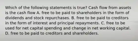 Which of the following statements is true? Cash flow from assets is the cash flow A. free to be paid to shareholders in the form of dividends and stock repurchases. B. free to be paid to creditors in the form of interest and principal repayments. C. free to be used for net capital spending and change in net working capital. D. free to be paid to creditors and shareholders.