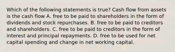 Which of the following statements is true? Cash flow from assets is the cash flow A. free to be paid to shareholders in the form of dividends and stock repurchases. B. free to be paid to creditors and shareholders. C. free to be paid to creditors in the form of interest and principal repayments. D. free to be used for net capital spending and change in net working capital.