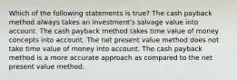 Which of the following statements is true? The cash payback method always takes an investment's salvage value into account. The cash payback method takes time value of money concepts into account. The net present value method does not take time value of money into account. The cash payback method is a more accurate approach as compared to the net present value method.