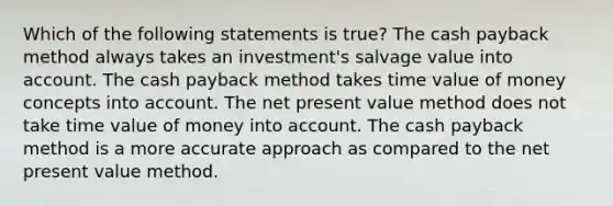 Which of the following statements is true? The cash payback method always takes an investment's salvage value into account. The cash payback method takes time value of money concepts into account. The net present value method does not take time value of money into account. The cash payback method is a more accurate approach as compared to the net present value method.