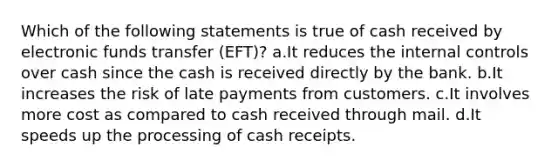 Which of the following statements is true of cash received by electronic funds transfer (EFT)? a.It reduces the internal controls over cash since the cash is received directly by the bank. b.It increases the risk of late payments from customers. c.It involves more cost as compared to cash received through mail. d.It speeds up the processing of cash receipts.